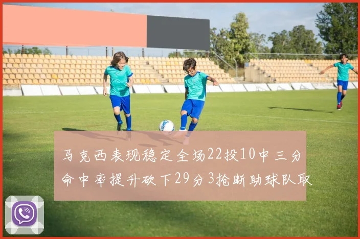 马克西表现稳定全场22投10中三分命中率提升砍下29分3抢断助球队取胜