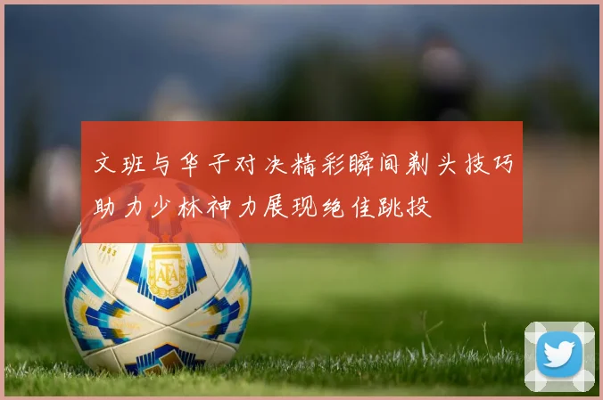 文班与华子对决精彩瞬间剃头技巧助力少林神力展现绝佳跳投