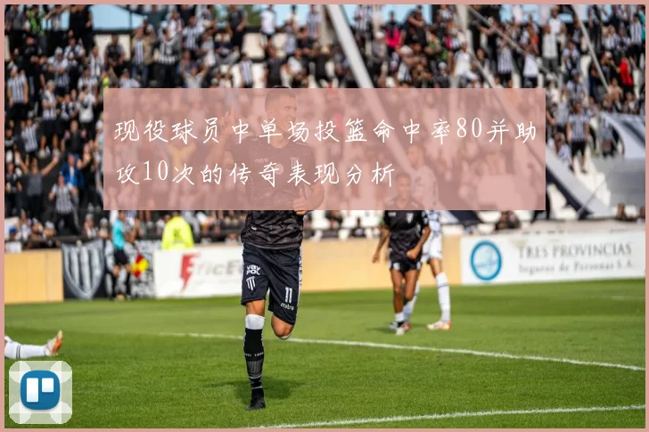 现役球员中单场投篮命中率80并助攻10次的传奇表现分析