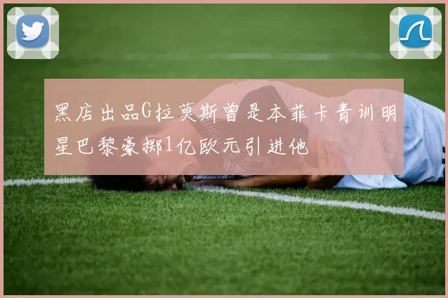 黑店出品G拉莫斯曾是本菲卡青训明星巴黎豪掷1亿欧元引进他