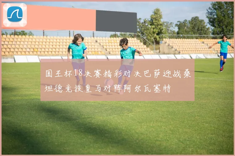 国王杯18决赛精彩对决巴萨迎战桑坦德竞技皇马对阵阿尔瓦塞特