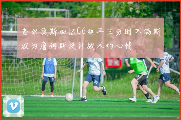 查尔莫斯回忆G6绝平三分时不满斯波为詹姆斯设计战术的心情