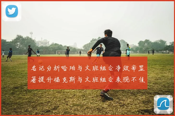 名记分析哈珀与文班组合净效率显著提升福克斯与文班组合表现不佳差距明显