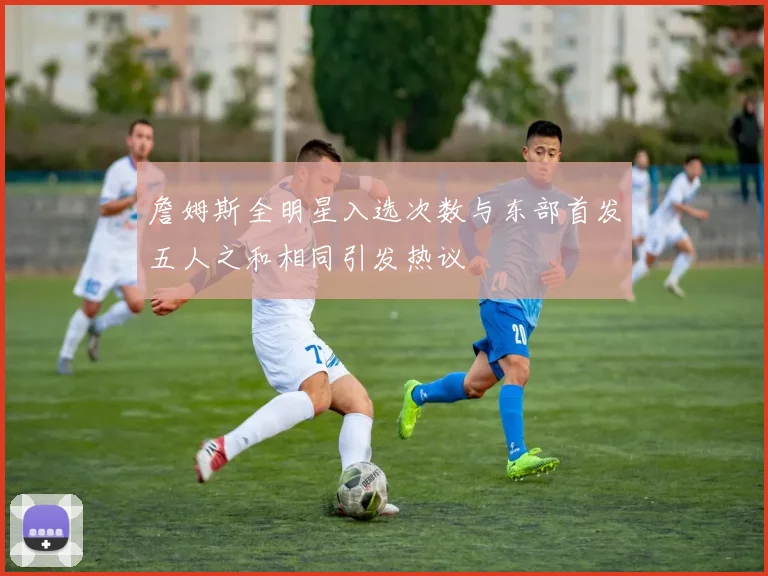 詹姆斯全明星入选次数与东部首发五人之和相同引发热议