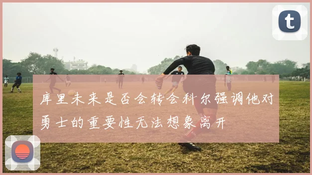 库里未来是否会转会科尔强调他对勇士的重要性无法想象离开