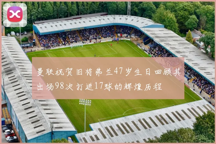 曼联祝贺旧将弗兰47岁生日回顾其出场98次打进17球的辉煌历程