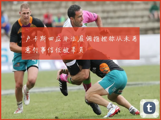 卢卡斯回应非法雇佣指控称从未恶意行事信任被辜负